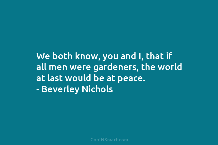 We both know, you and I, that if all men were gardeners, the world at last would be at peace....