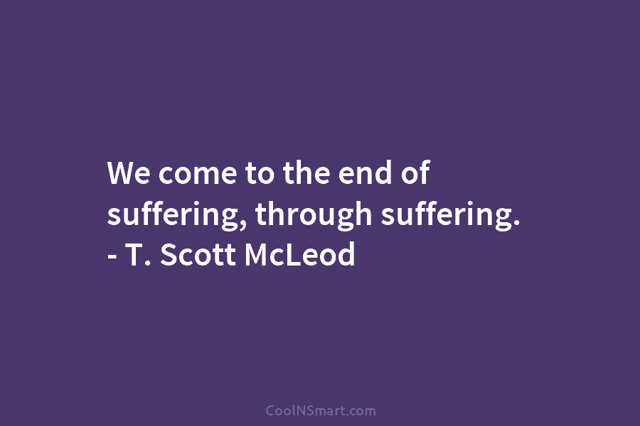 We come to the end of suffering, through suffering. – T. Scott McLeod