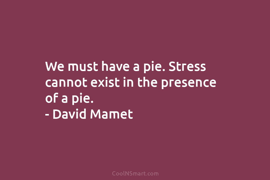We must have a pie. Stress cannot exist in the presence of a pie. – David Mamet