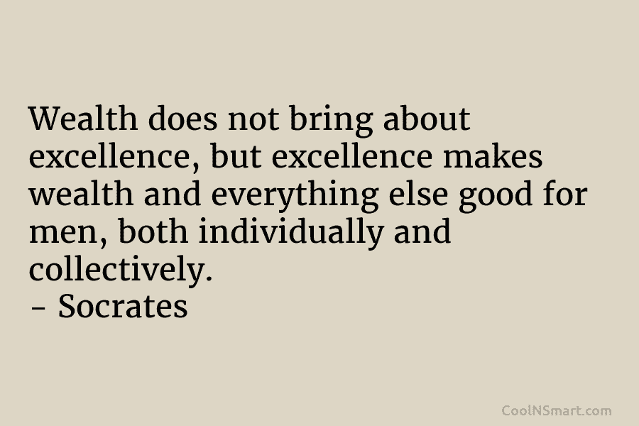 Wealth does not bring about excellence, but excellence makes wealth and everything else good for men, both individually and collectively....