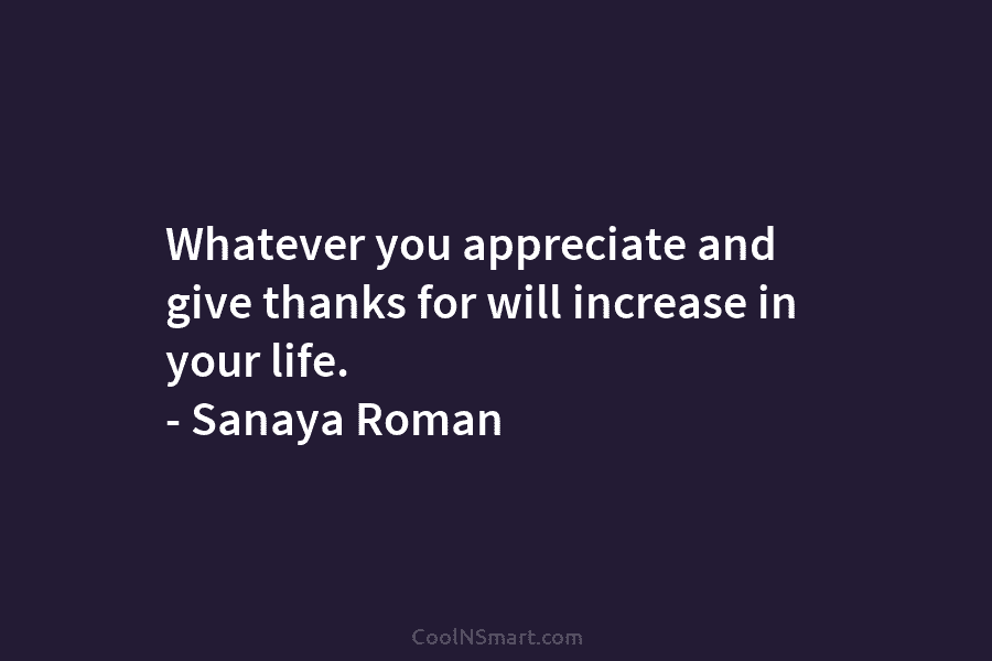 Whatever you appreciate and give thanks for will increase in your life. – Sanaya Roman