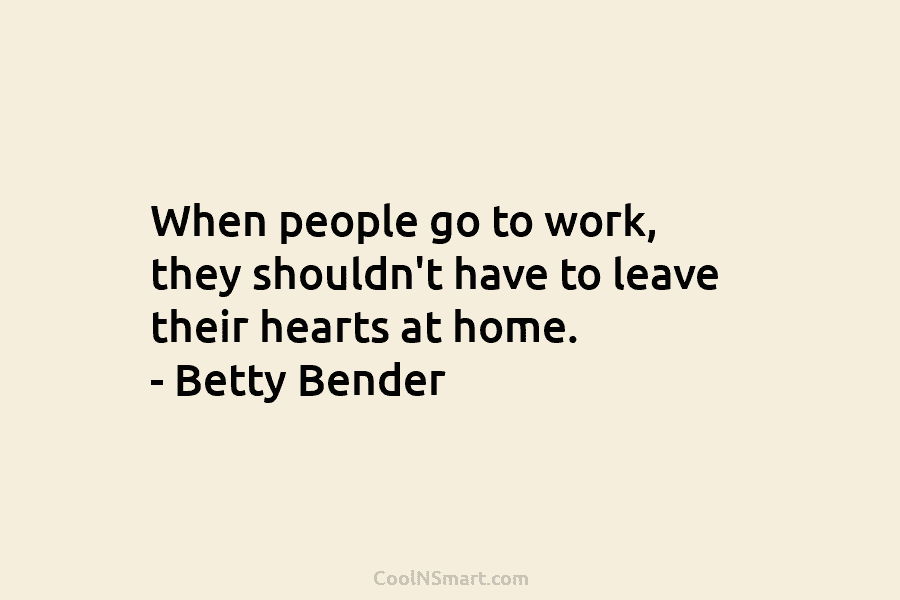 When people go to work, they shouldn’t have to leave their hearts at home. – Betty Bender