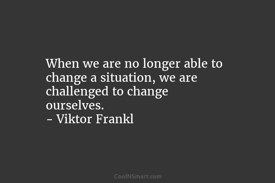 When we are no longer able to change a situation, we are challenged to change...