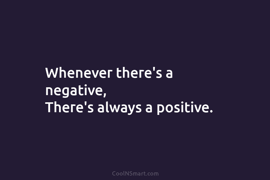 Whenever there’s a negative, There’s always a positive.