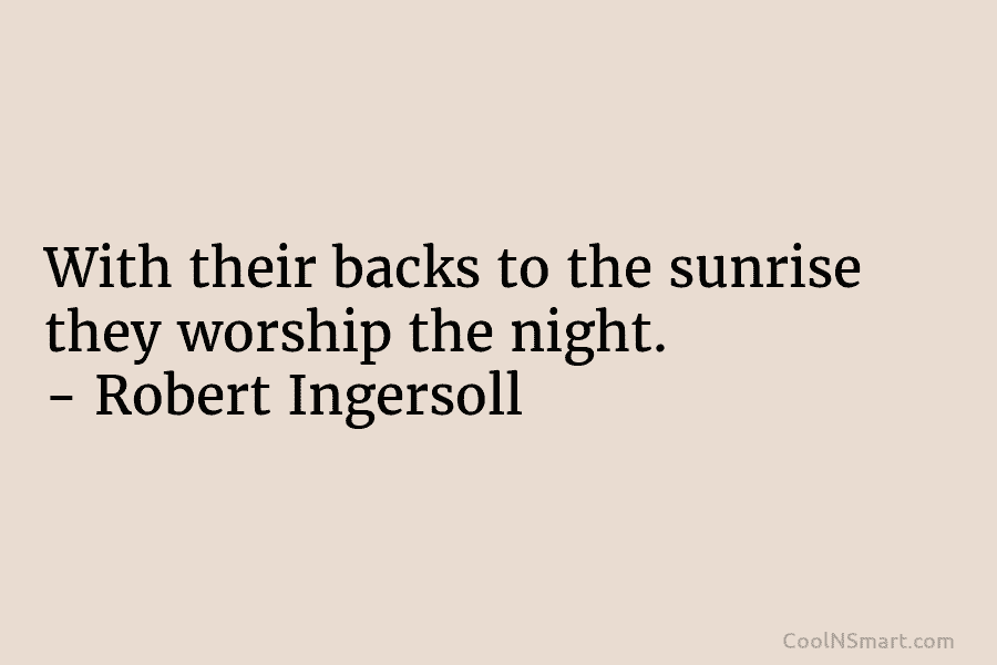 With their backs to the sunrise they worship the night. – Robert Ingersoll