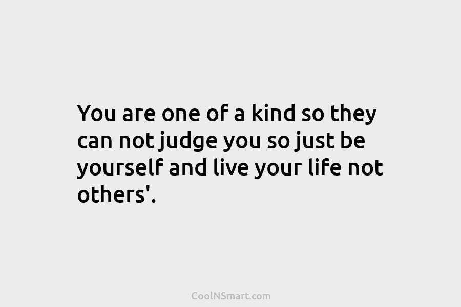 You are one of a kind so they can not judge you so just be yourself and live your life...