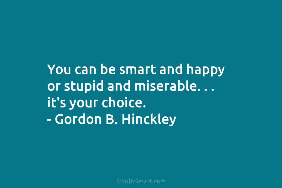 You can be smart and happy or stupid and miserable. . . it’s your choice. – Gordon B. Hinckley