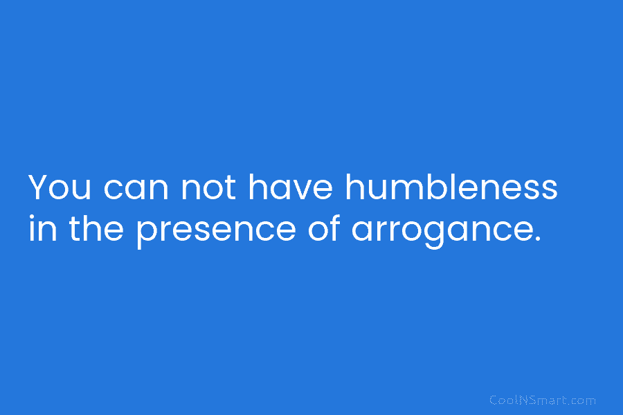 You can not have humbleness in the presence of arrogance.