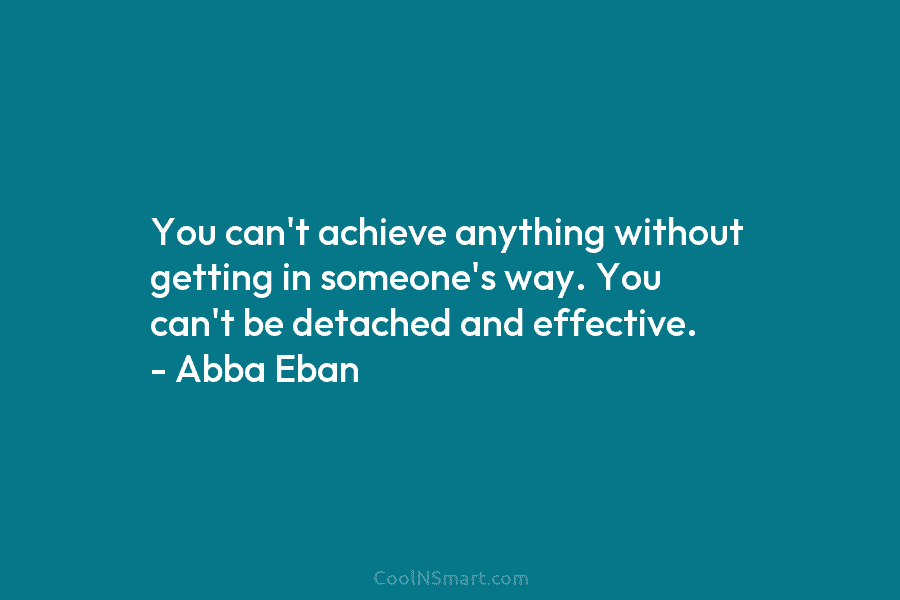 You can’t achieve anything without getting in someone’s way. You can’t be detached and effective. – Abba Eban