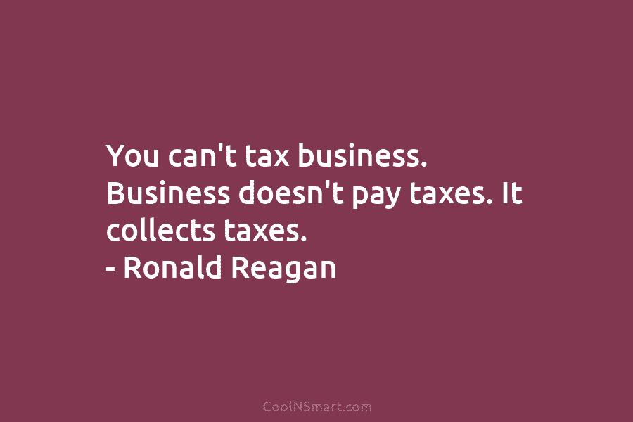 You can’t tax business. Business doesn’t pay taxes. It collects taxes. – Ronald Reagan