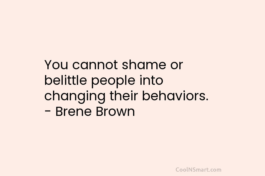 You cannot shame or belittle people into changing their behaviors. – Brene Brown