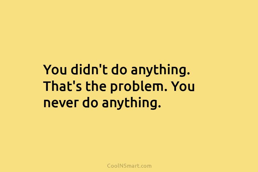 You didn’t do anything. That’s the problem. You never do anything.
