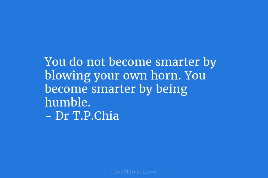 You do not become smarter by blowing your own horn. You become smarter by being humble. – Dr T.P.Chia