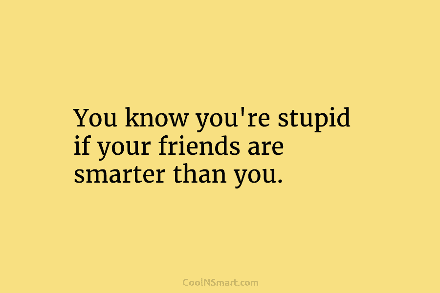 You know you’re stupid if your friends are smarter than you.