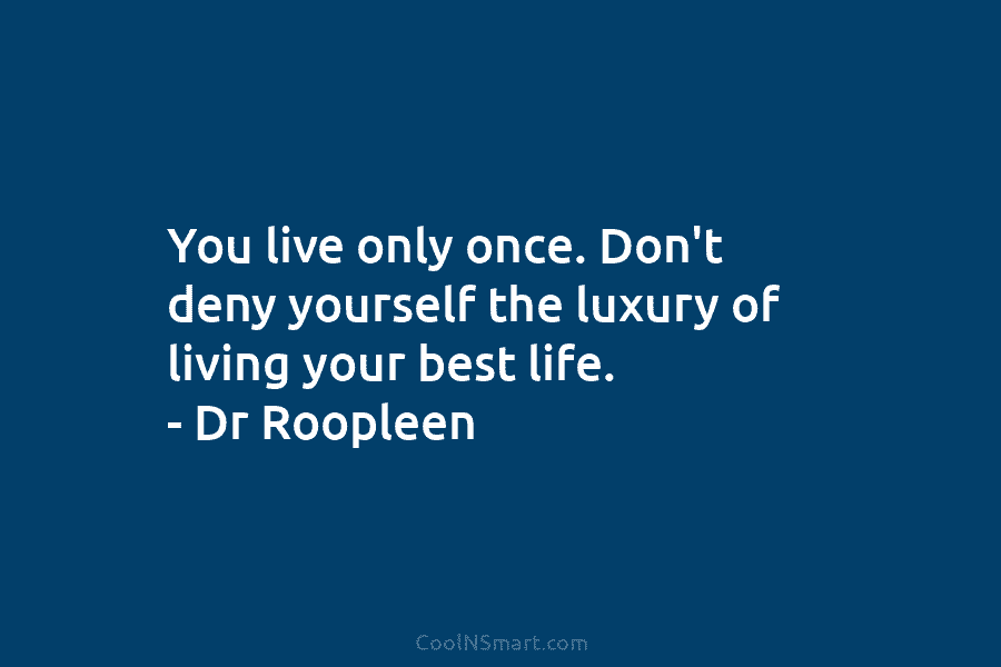 You live only once. Don’t deny yourself the luxury of living your best life. – Dr Roopleen