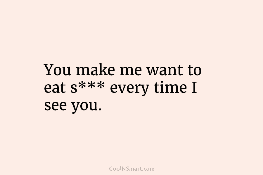 You make me want to eat s*** every time I see you.