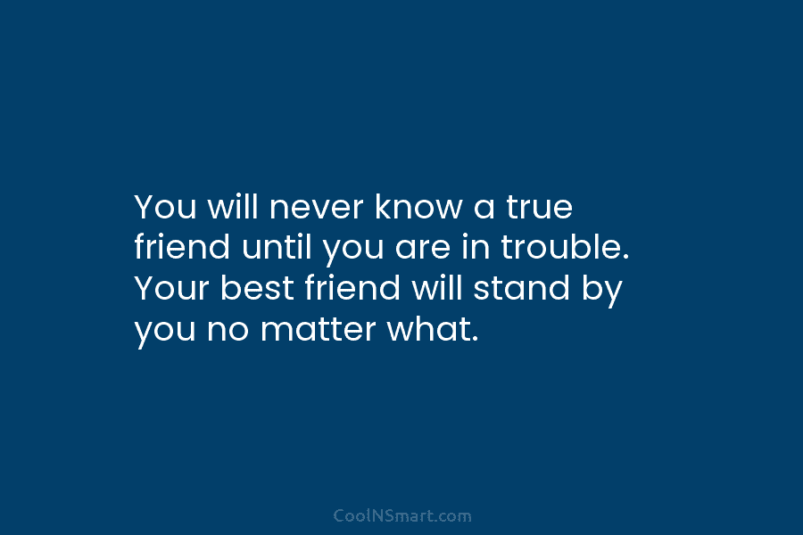 You will never know a true friend until you are in trouble. Your best friend...