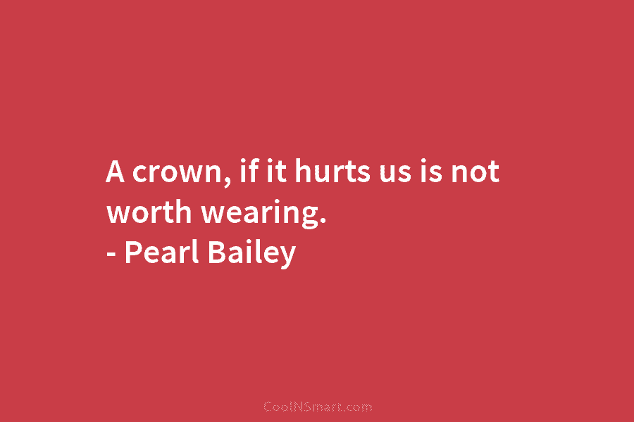 A crown, if it hurts us is not worth wearing. – Pearl Bailey