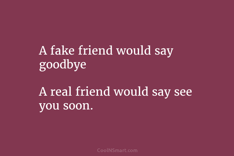 A fake friend would say goodbye A real friend would say see you soon.