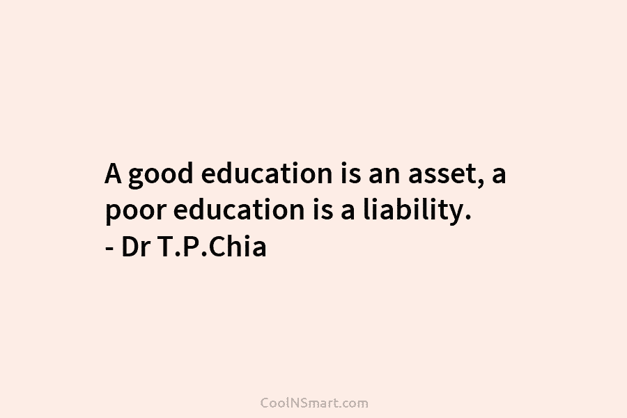 A good education is an asset, a poor education is a liability. – Dr T.P.Chia