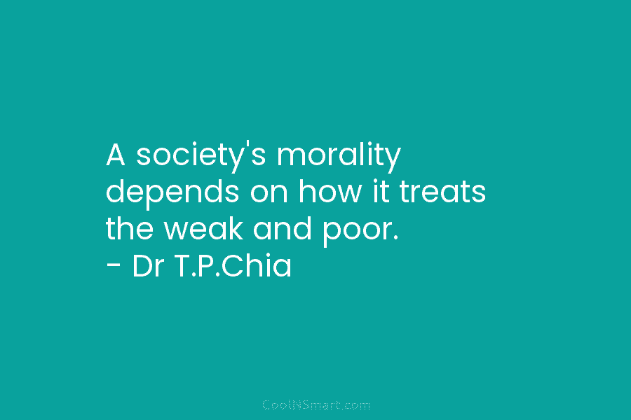 A society’s morality depends on how it treats the weak and poor. – Dr T.P.Chia