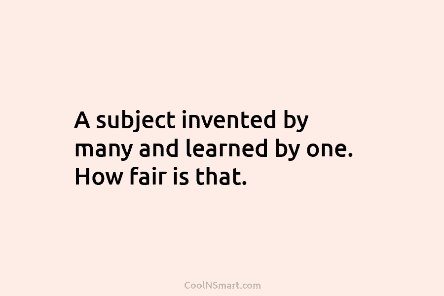 A subject invented by many and learned by one. How fair is that.