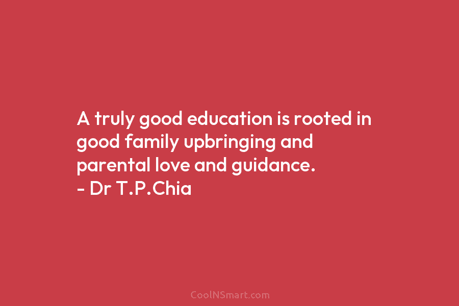 A truly good education is rooted in good family upbringing and parental love and guidance. – Dr T.P.Chia