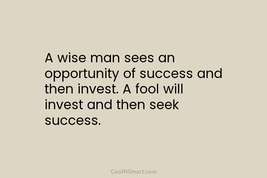 A wise man sees an opportunity of success and then invest. A fool will invest and then seek success.