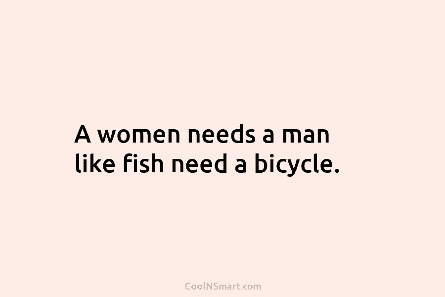 A women needs a man like fish need a bicycle.