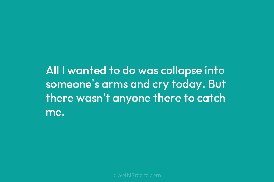 All I wanted to do was collapse into someone’s arms and cry today. But there wasn’t anyone there to catch...
