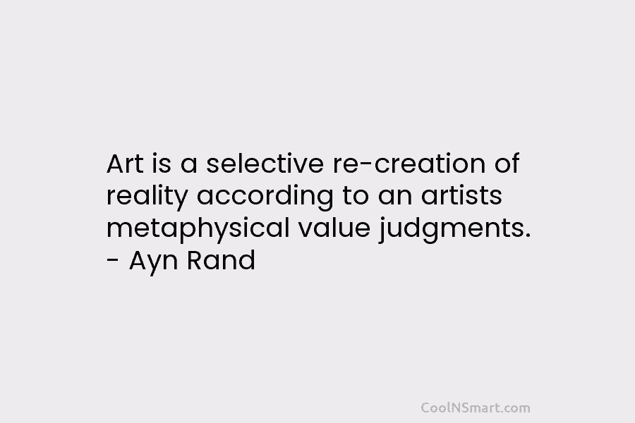 Art is a selective re-creation of reality according to an artists metaphysical value judgments. – Ayn Rand