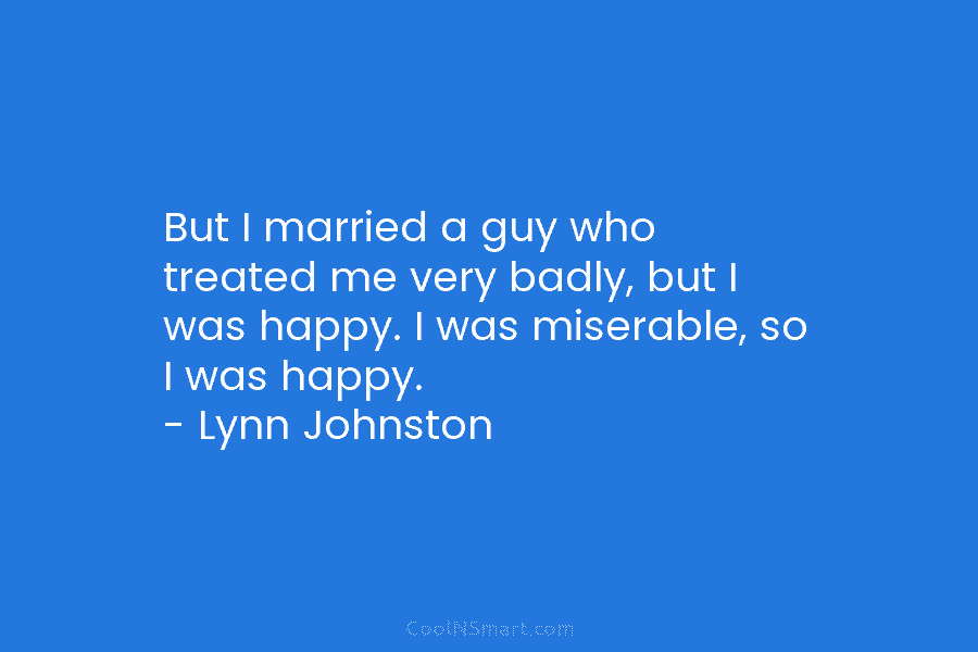 But I married a guy who treated me very badly, but I was happy. I was miserable, so I was...