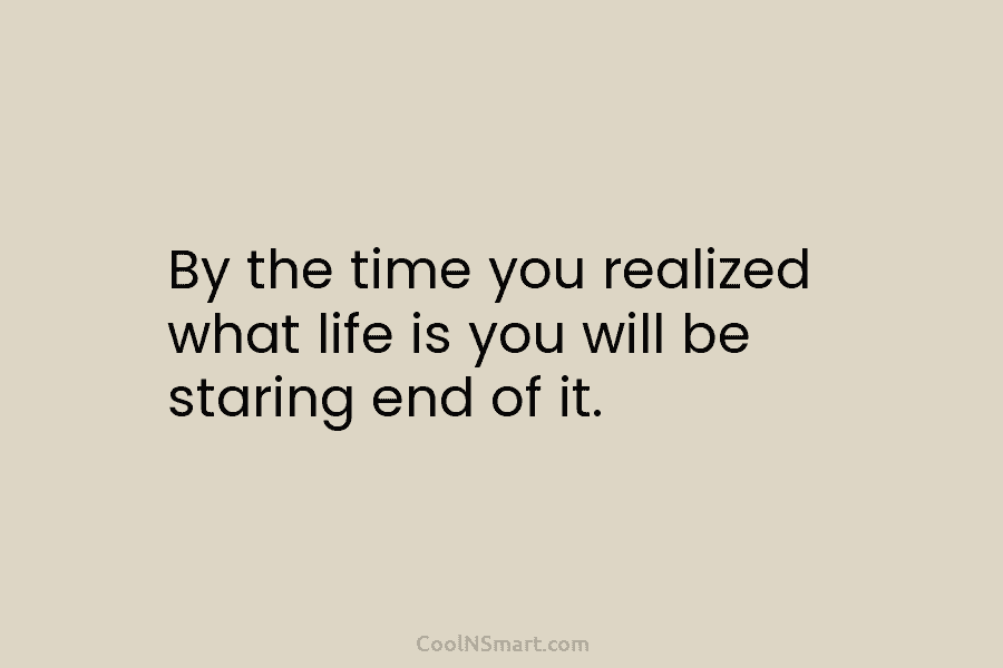 By the time you realized what life is you will be staring end of it.