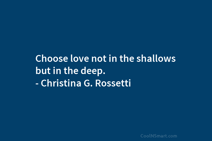 Choose love not in the shallows but in the deep. – Christina G. Rossetti