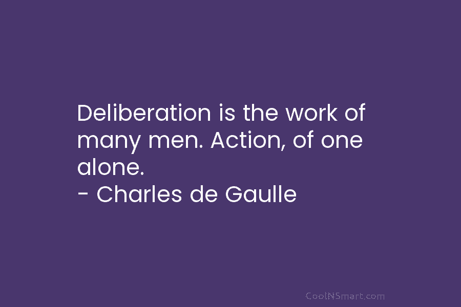 Deliberation is the work of many men. Action, of one alone. – Charles de Gaulle