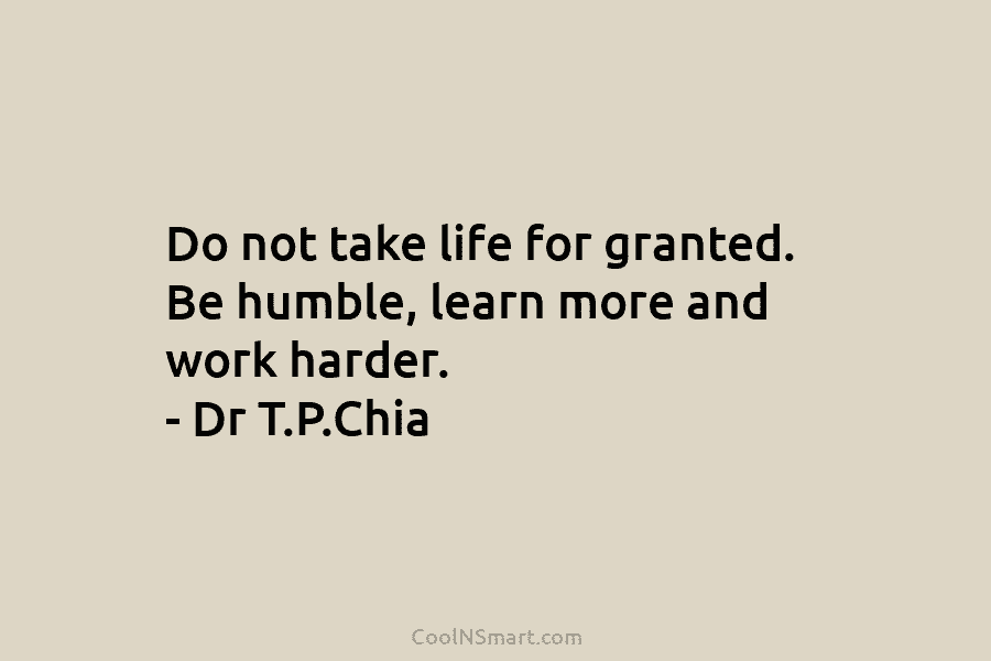 Do not take life for granted. Be humble, learn more and work harder. – Dr T.P.Chia