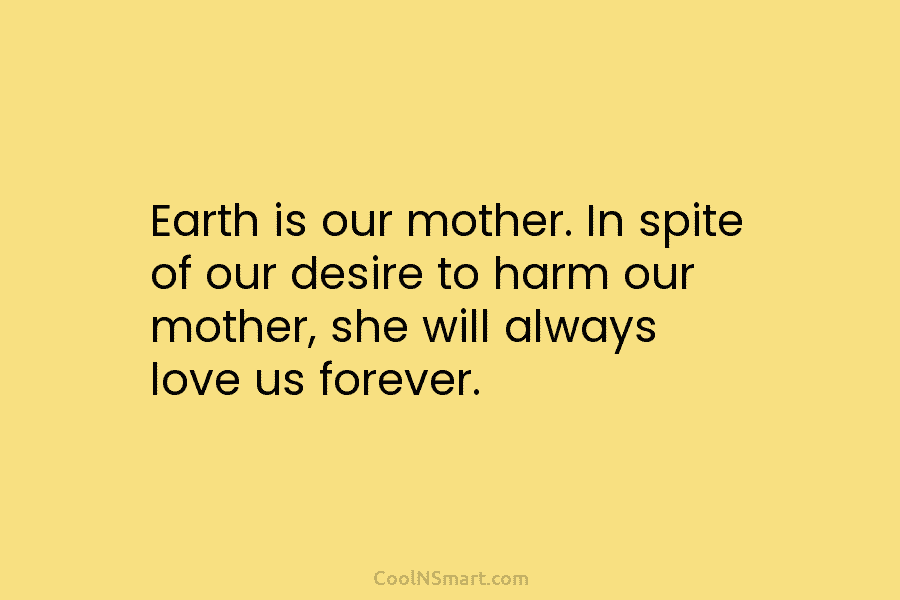 Earth is our mother. In spite of our desire to harm our mother, she will always love us forever.