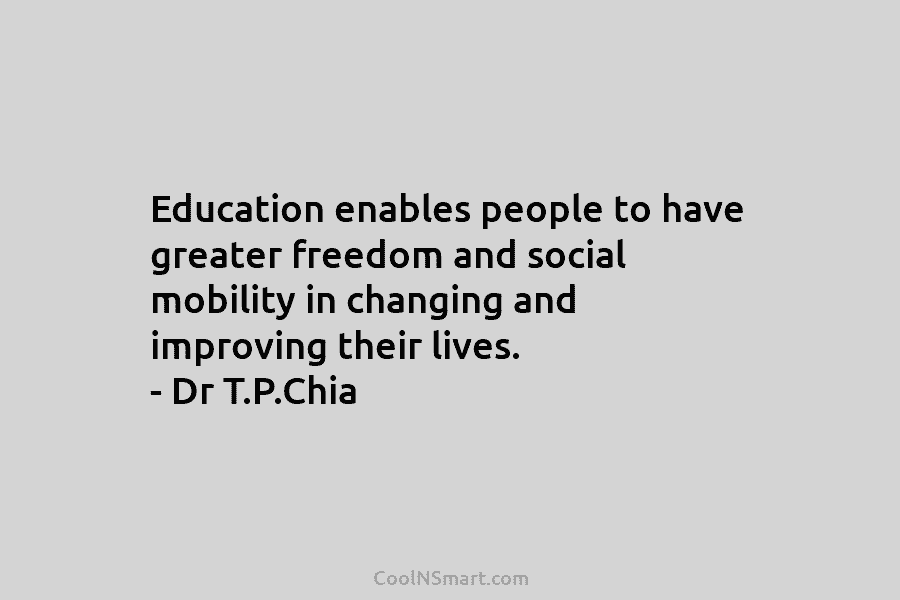 Education enables people to have greater freedom and social mobility in changing and improving their lives. – Dr T.P.Chia