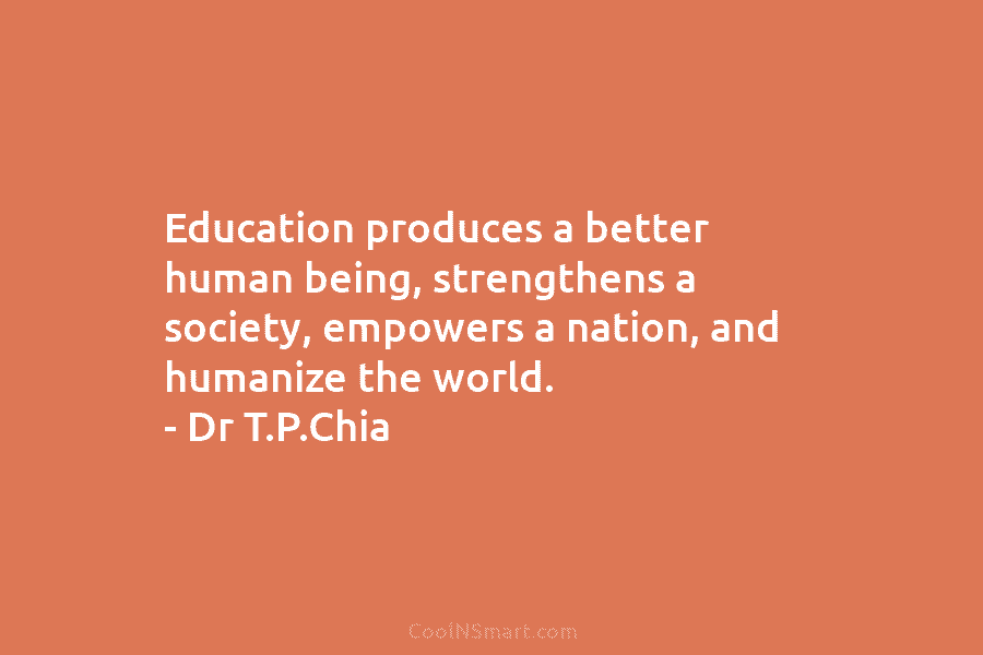 Education produces a better human being, strengthens a society, empowers a nation, and humanize the world. – Dr T.P.Chia