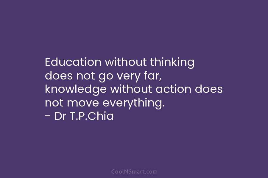 Education without thinking does not go very far, knowledge without action does not move everything. – Dr T.P.Chia