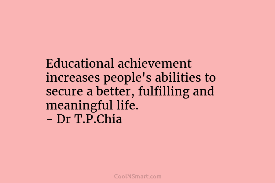 Educational achievement increases people’s abilities to secure a better, fulfilling and meaningful life. – Dr T.P.Chia