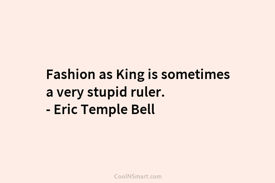 Fashion as King is sometimes a very stupid ruler. – Eric Temple Bell