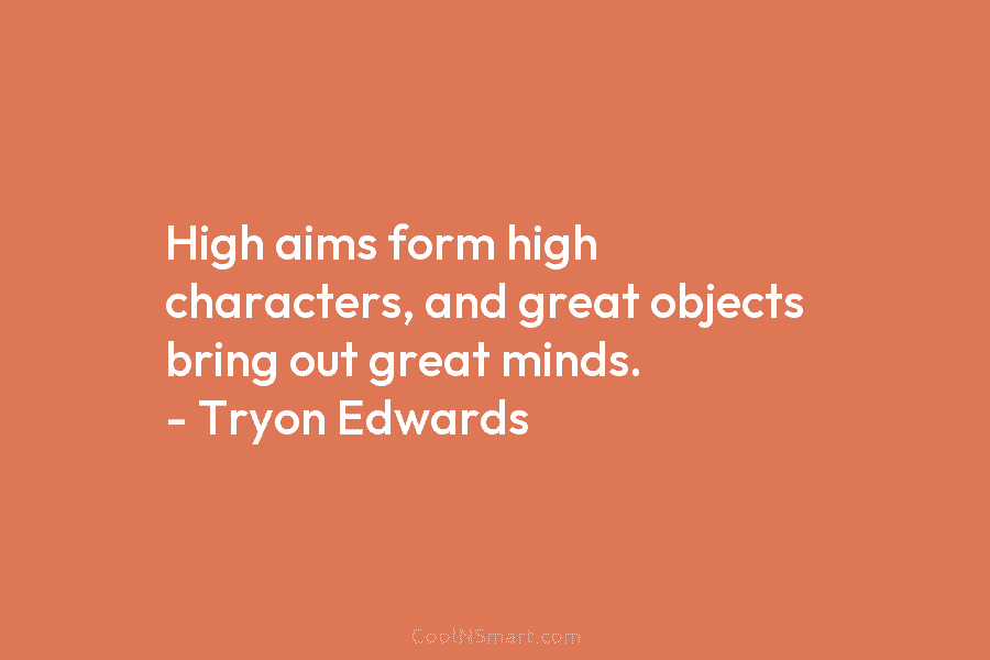 High aims form high characters, and great objects bring out great minds. – Tryon Edwards
