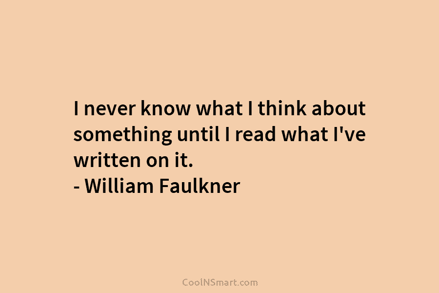 I never know what I think about something until I read what I’ve written on it. – William Faulkner