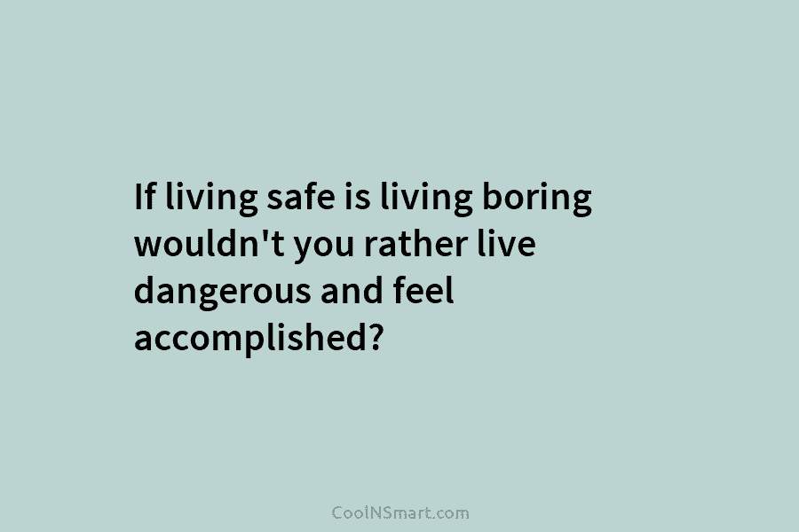 If living safe is living boring wouldn’t you rather live dangerous and feel accomplished?