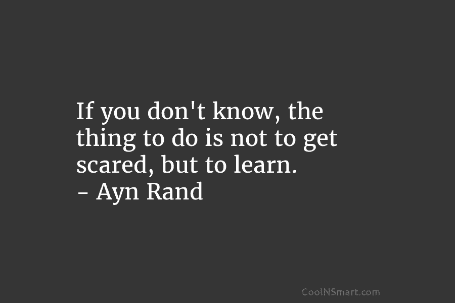If you don’t know, the thing to do is not to get scared, but to learn. – Ayn Rand