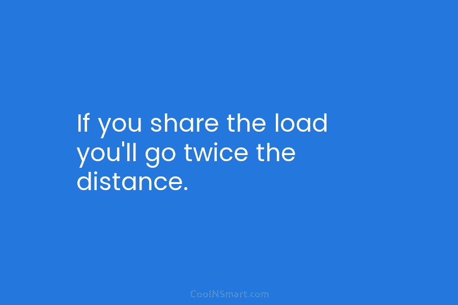 If you share the load you’ll go twice the distance.