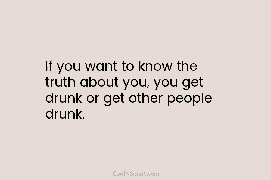 If you want to know the truth about you, you get drunk or get other people drunk.