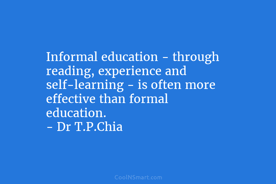 Informal education – through reading, experience and self-learning – is often more effective than formal education. – Dr T.P.Chia