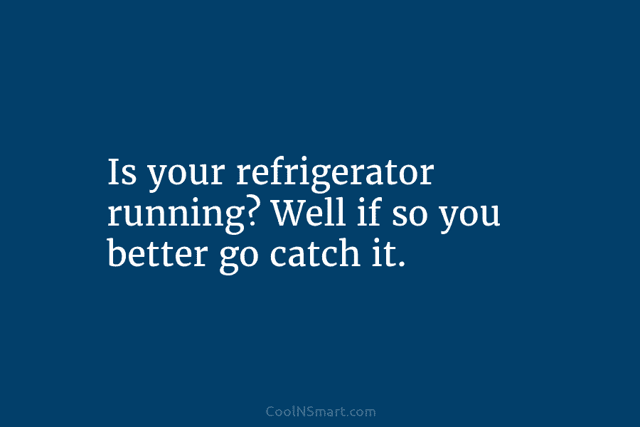 Is your refrigerator running? Well if so you better go catch it.